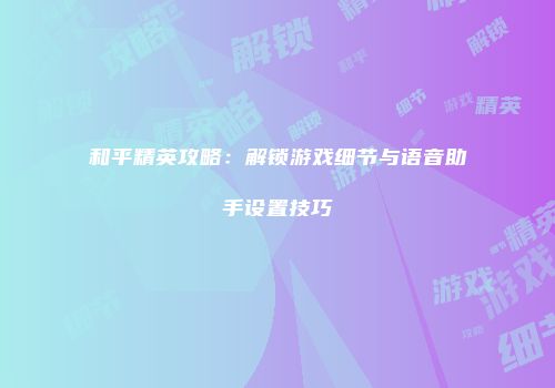 和平精英攻略：解锁游戏细节与语音助手设置技巧