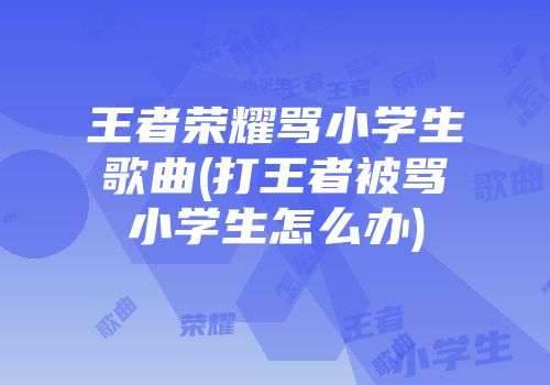 王者荣耀骂小学生歌曲(打王者被骂小学生怎么办)