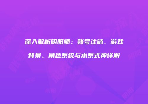深入解析阴阳师：账号注销、游戏背景、角色系统与水系式神详解