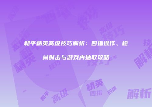 和平精英高级技巧解析：四指操作、枪械射击与游戏内抽取攻略