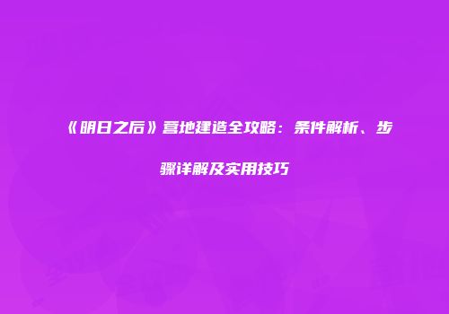 《明日之后》营地建造全攻略：条件解析、步骤详解及实用技巧