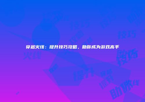 穿越火线：提升技巧攻略，助你成为游戏高手