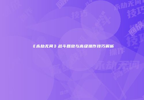 《永劫无间》战斗回放与高级操作技巧解析