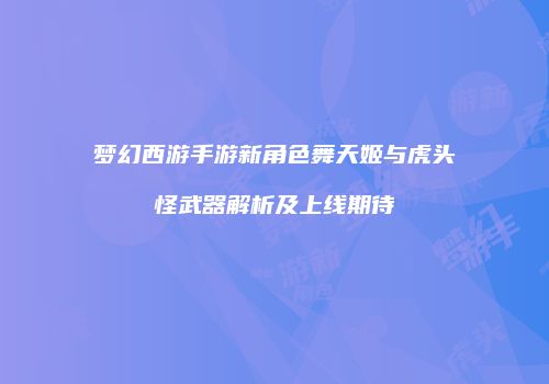 梦幻西游手游新角色舞天姬与虎头怪武器解析及上线期待