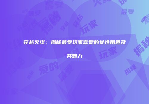 穿越火线：揭秘最受玩家喜爱的女性角色及其魅力