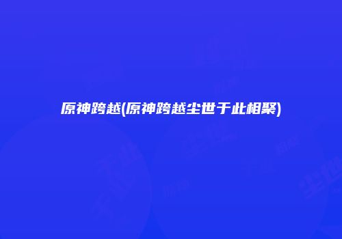 原神跨越(原神跨越尘世于此相聚)