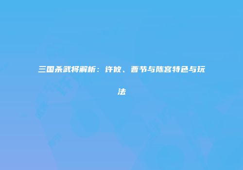 三国杀武将解析：许攸、曹节与陈宫特色与玩法