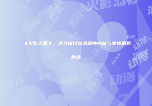《火影忍者》：深入探讨动漫精神内核与女性角色命运