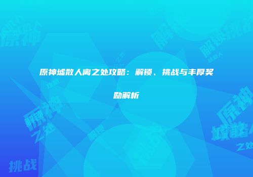 原神墟散人离之处攻略：解锁、挑战与丰厚奖励解析