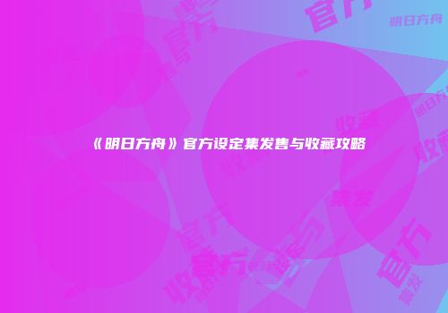 《明日方舟》官方设定集发售与收藏攻略