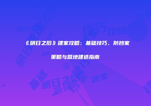 《明日之后》建家攻略：基础技巧、防抄家策略与营地建造指南