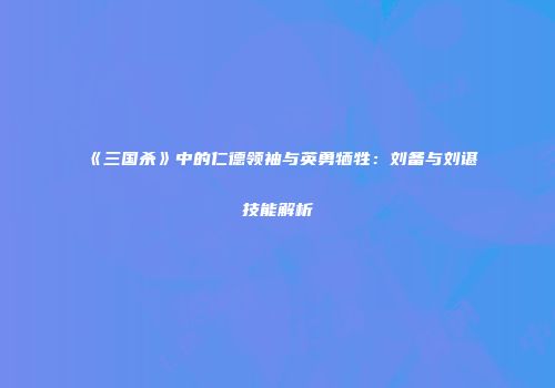 《三国杀》中的仁德领袖与英勇牺牲：刘备与刘谌技能解析
