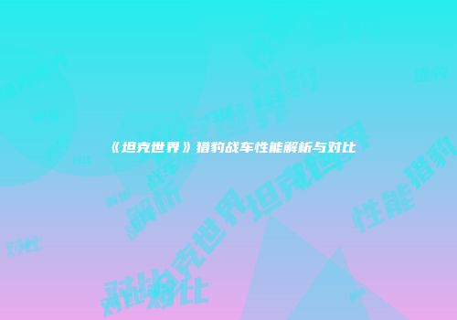 《坦克世界》猎豹战车性能解析与对比