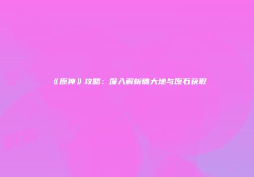 《原神》攻略：深入解析锄大地与原石获取