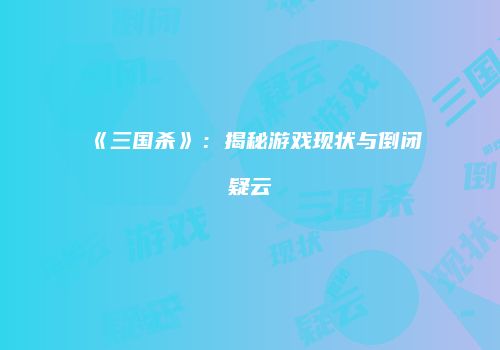 《三国杀》：揭秘游戏现状与倒闭疑云