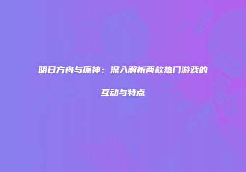 明日方舟与原神：深入解析两款热门游戏的互动与特点