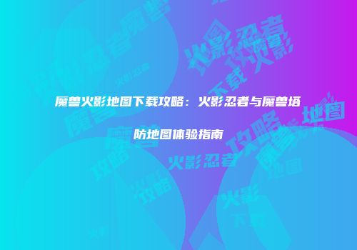 魔兽火影地图下载攻略：火影忍者与魔兽塔防地图体验指南