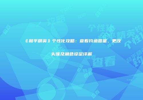 《和平精英》个性化攻略：查看钓鱼图鉴、更改头像及角色设定详解