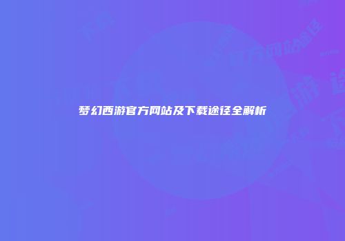 梦幻西游官方网站及下载途径全解析