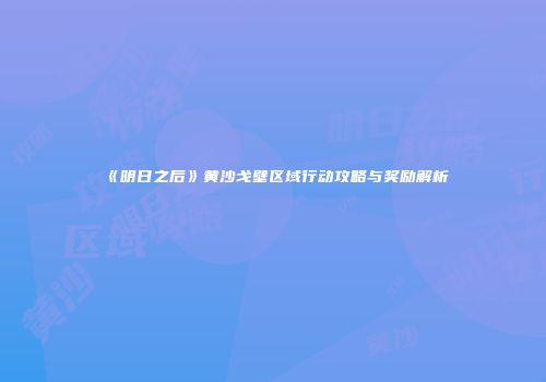 《明日之后》黄沙戈壁区域行动攻略与奖励解析