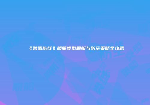 《碧蓝航线》舰船类型解析与防空策略全攻略