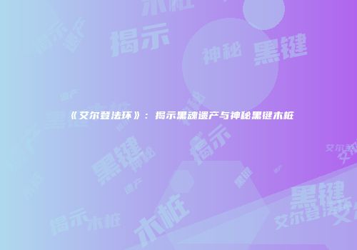 《艾尔登法环》：揭示黑魂遗产与神秘黑键木桩
