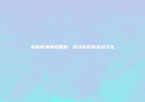 揭秘原神频道昵称：探寻背后的游戏文化