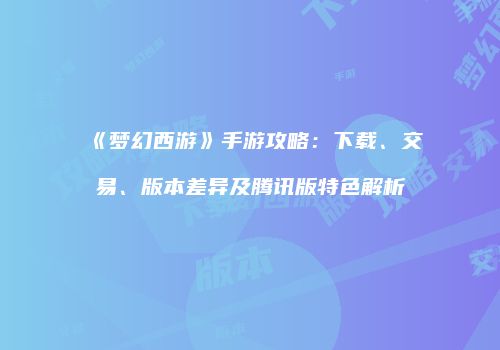 《梦幻西游》手游攻略：下载、交易、版本差异及腾讯版特色解析