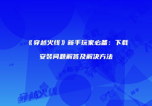 《穿越火线》新手玩家必备：下载安装问题解答及解决方法