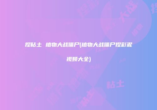 捏粘土 植物大战僵尸(植物大战僵尸捏彩泥视频大全)