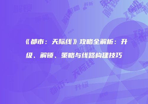 《都市：天际线》攻略全解析：升级、解锁、策略与线路构建技巧