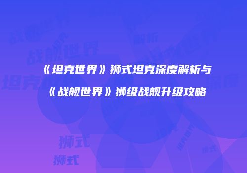 《坦克世界》狮式坦克深度解析与《战舰世界》狮级战舰升级攻略