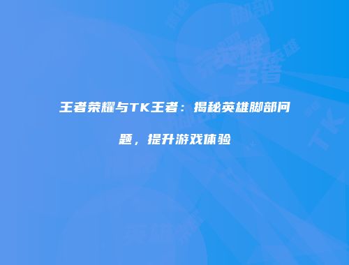 王者荣耀与TK王者：揭秘英雄脚部问题，提升游戏体验
