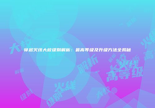 穿越火线大校级别解析：最高等级及升级方法全揭秘