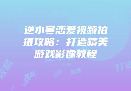 逆水寒恋爱视频拍摄攻略：打造精美游戏影像教程