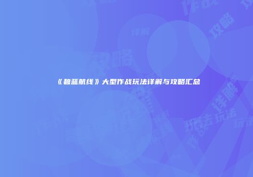 《碧蓝航线》大型作战玩法详解与攻略汇总