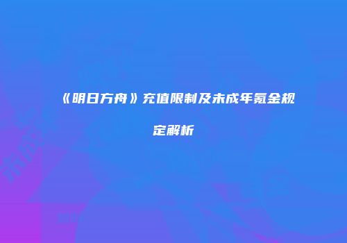 《明日方舟》充值限制及未成年氪金规定解析