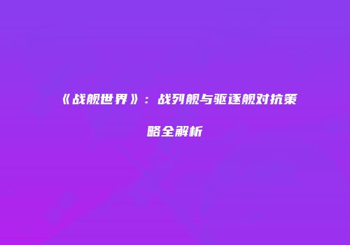 《战舰世界》：战列舰与驱逐舰对抗策略全解析