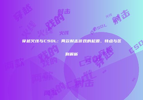 穿越火线与CSOL：两款射击游戏的起源、特点与区别解析