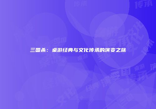 三国杀：桌游经典与文化传承的演变之旅