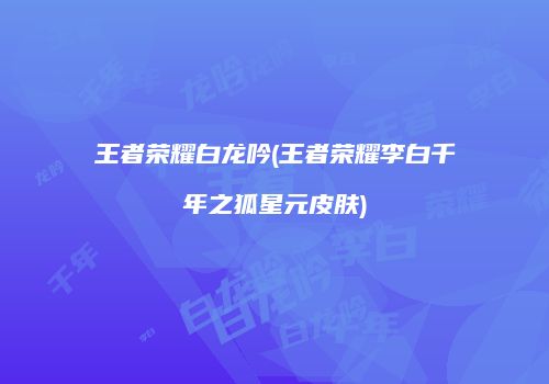 王者荣耀白龙吟(王者荣耀李白千年之狐星元皮肤)