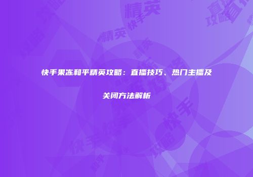 快手果冻和平精英攻略：直播技巧、热门主播及关闭方法解析