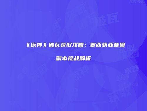 《原神》破瓦获取攻略：塞西莉亚苗圃副本挑战解析