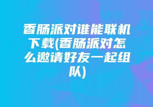 香肠派对谁能联机下载(香肠派对怎么邀请好友一起组队)