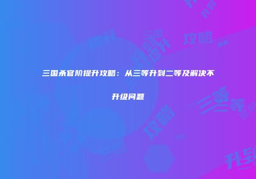 三国杀官阶提升攻略：从三等升到二等及解决不升级问题