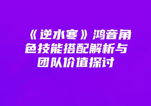 《逆水寒》鸿音角色技能搭配解析与团队价值探讨