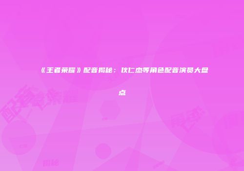 《王者荣耀》配音揭秘：狄仁杰等角色配音演员大盘点
