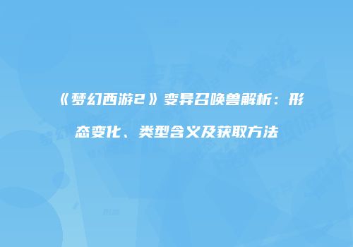 《梦幻西游2》变异召唤兽解析：形态变化、类型含义及获取方法