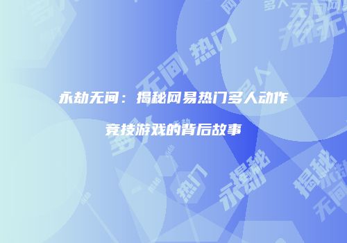永劫无间：揭秘网易热门多人动作竞技游戏的背后故事
