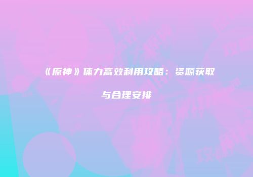 《原神》体力高效利用攻略：资源获取与合理安排